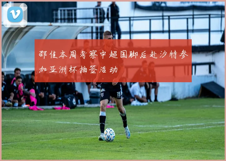 邵佳本周考察中超国脚后赴沙特参加亚洲杯抽签活动
