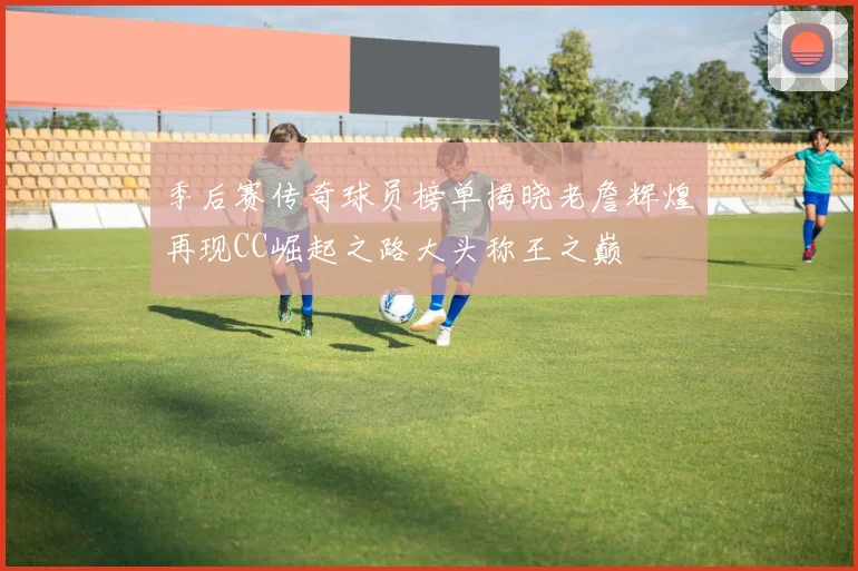 季后赛传奇球员榜单揭晓老詹辉煌再现CC崛起之路大头称王之巅
