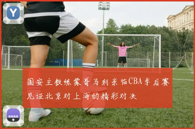国安主教练蒙哥马利亲临CBA季后赛见证北京对上海的精彩对决