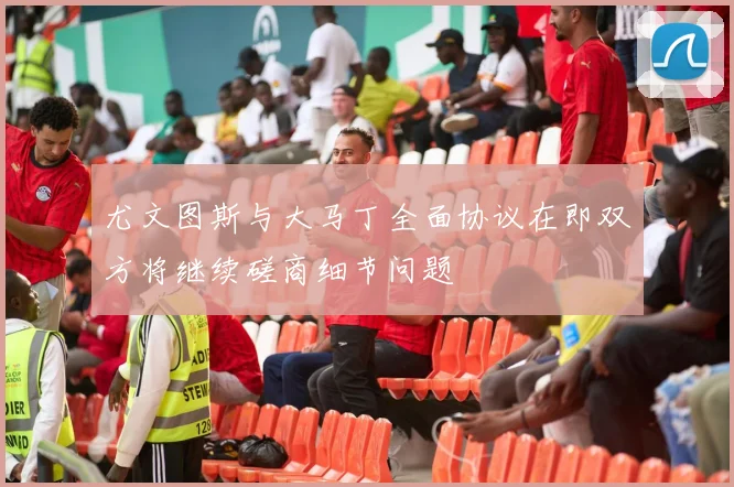 尤文图斯与大马丁全面协议在即双方将继续磋商细节问题