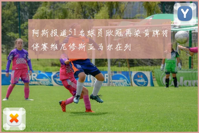 阿斯报道51名球员欧冠再染黄牌将停赛维尼修斯亚马尔在列