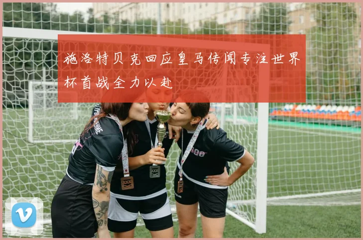施洛特贝克回应皇马传闻专注世界杯首战全力以赴