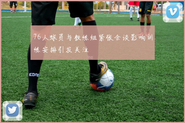 76人球员与教练组紧张会谈影响训练安排引发关注