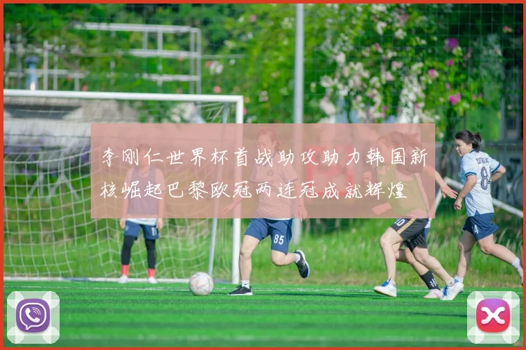 李刚仁世界杯首战助攻助力韩国新核崛起巴黎欧冠两连冠成就辉煌