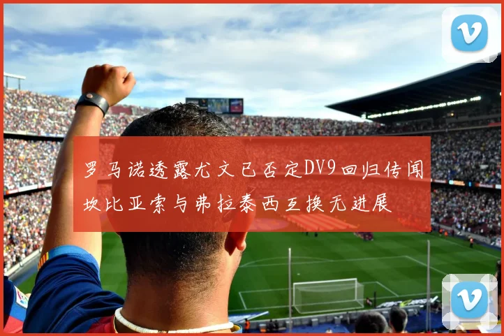 罗马诺透露尤文已否定DV9回归传闻坎比亚索与弗拉泰西互换无进展