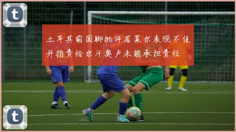 土耳其前国脚批评居莱尔表现不佳并指责恰尔汗奥卢未能承担责任