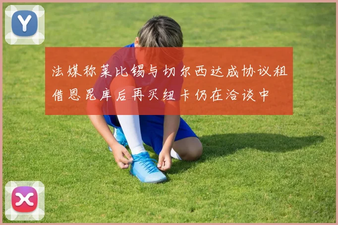法媒称莱比锡与切尔西达成协议租借恩昆库后再买纽卡仍在洽谈中