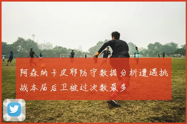 阿森纳卡皮耶防守数据分析遭遇挑战本届后卫被过次数最多