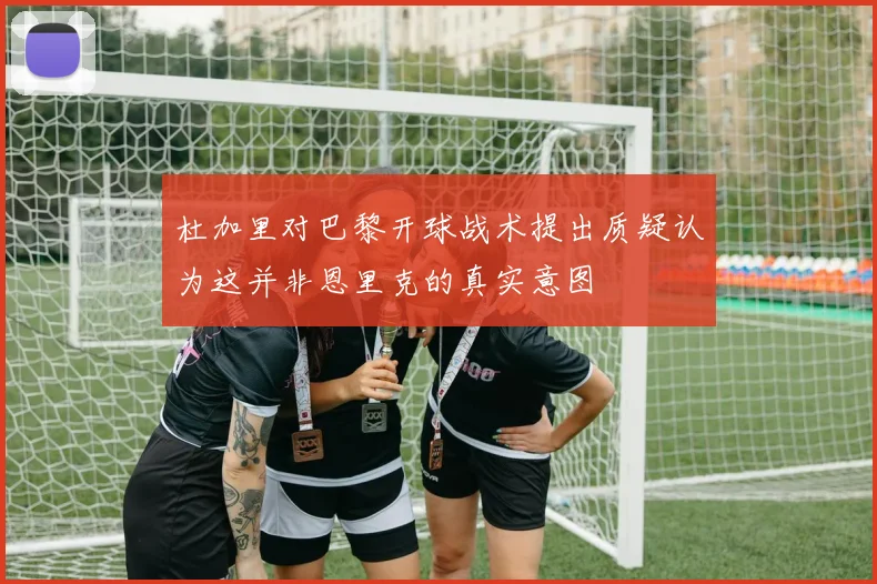 杜加里对巴黎开球战术提出质疑认为这并非恩里克的真实意图