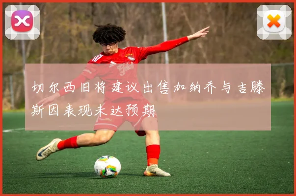 切尔西旧将建议出售加纳乔与吉滕斯因表现未达预期