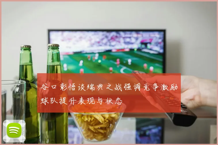 谷口彰悟谈瑞典之战强调竞争激励球队提升表现与状态
