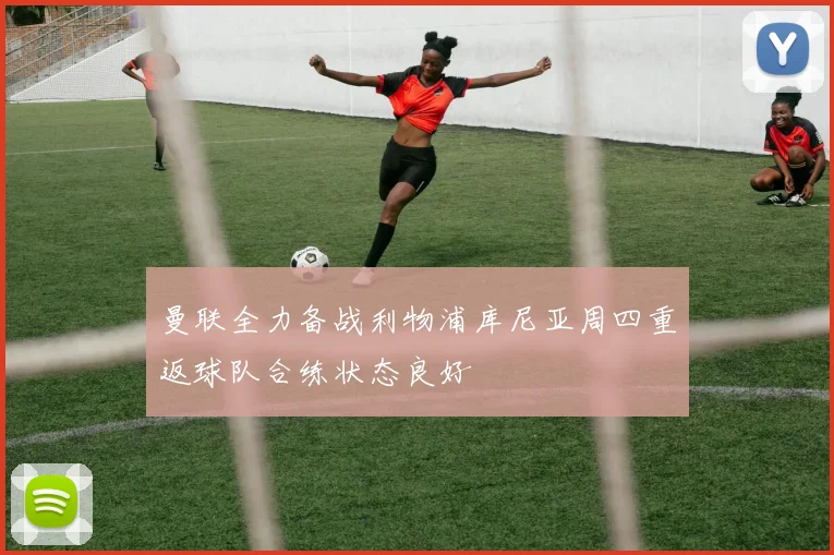 曼联全力备战利物浦库尼亚周四重返球队合练状态良好