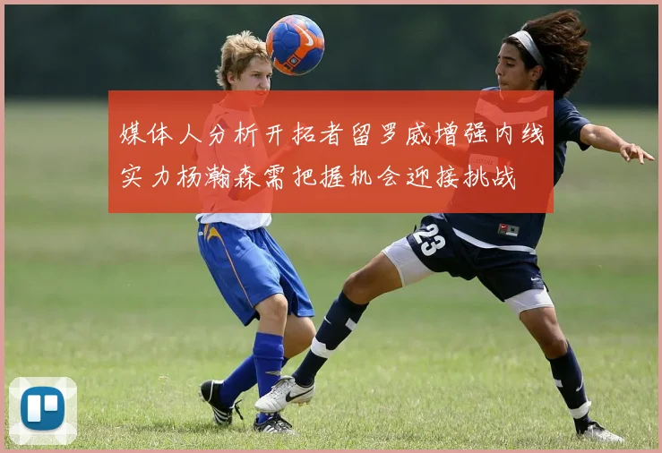 媒体人分析开拓者留罗威增强内线实力杨瀚森需把握机会迎接挑战