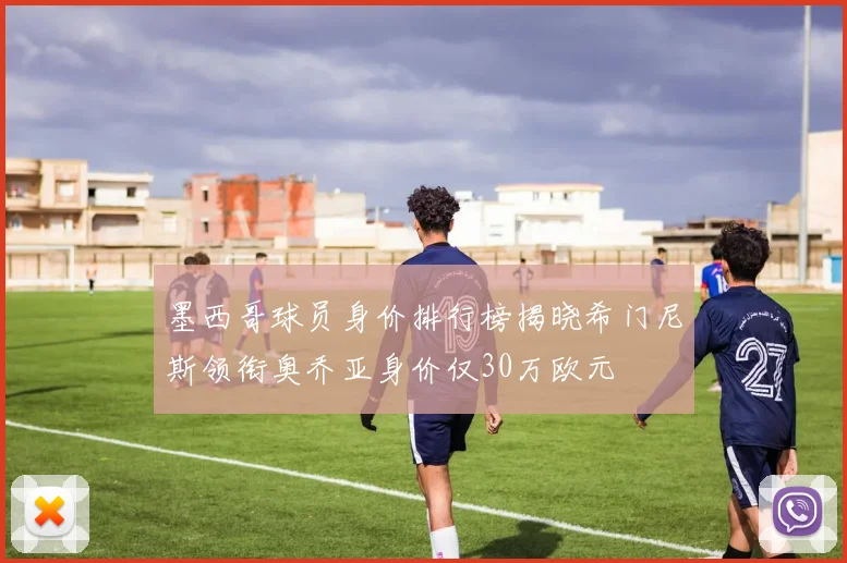 墨西哥球员身价排行榜揭晓希门尼斯领衔奥乔亚身价仅30万欧元