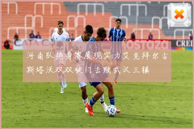 河南队热身赛展现实力艾克拜尔古斯塔沃双双破门击败武汉三镇