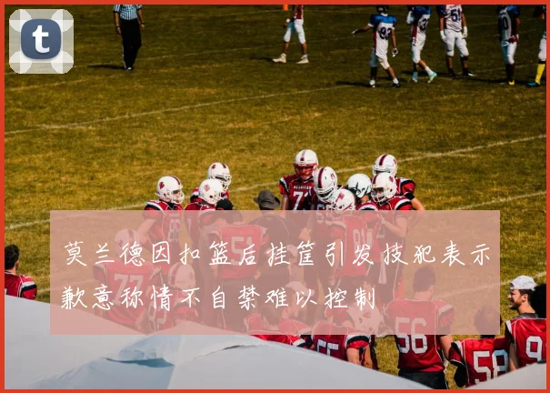 莫兰德因扣篮后挂筐引发技犯表示歉意称情不自禁难以控制