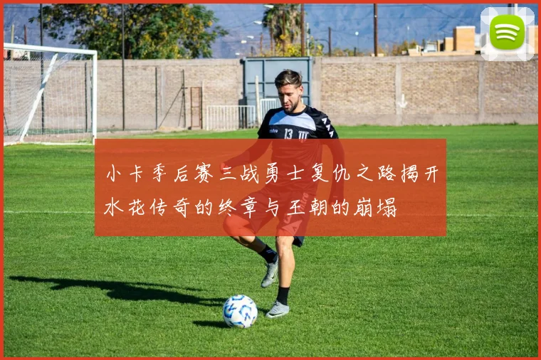小卡季后赛三战勇士复仇之路揭开水花传奇的终章与王朝的崩塌