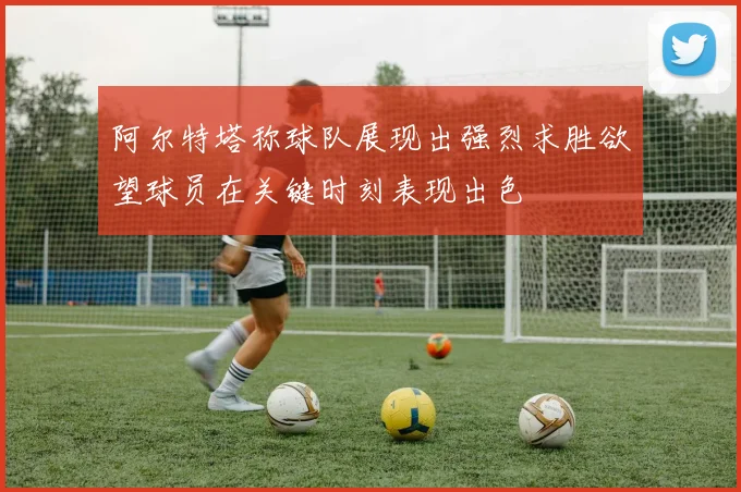 阿尔特塔称球队展现出强烈求胜欲望球员在关键时刻表现出色