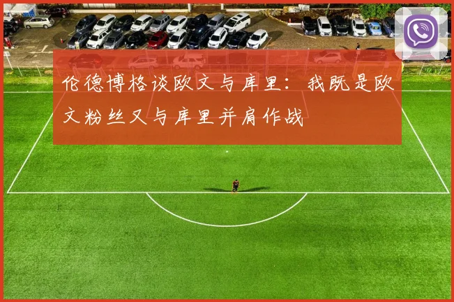 伦德博格谈欧文与库里：我既是欧文粉丝又与库里并肩作战
