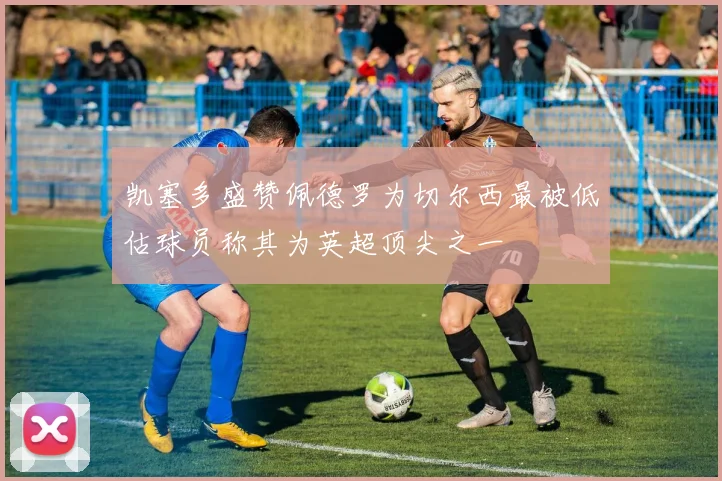 凯塞多盛赞佩德罗为切尔西最被低估球员称其为英超顶尖之一