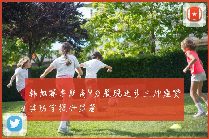 韩旭赛季新高9分展现进步主帅盛赞其防守提升显著