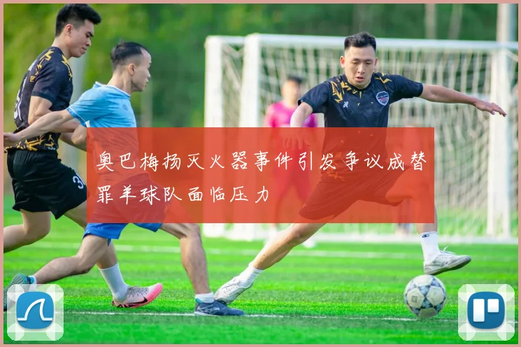 奥巴梅扬灭火器事件引发争议成替罪羊球队面临压力