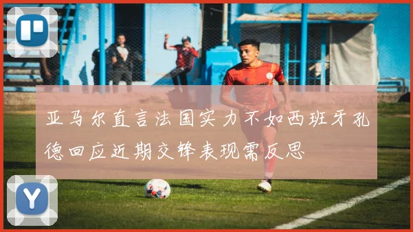 亚马尔直言法国实力不如西班牙孔德回应近期交锋表现需反思