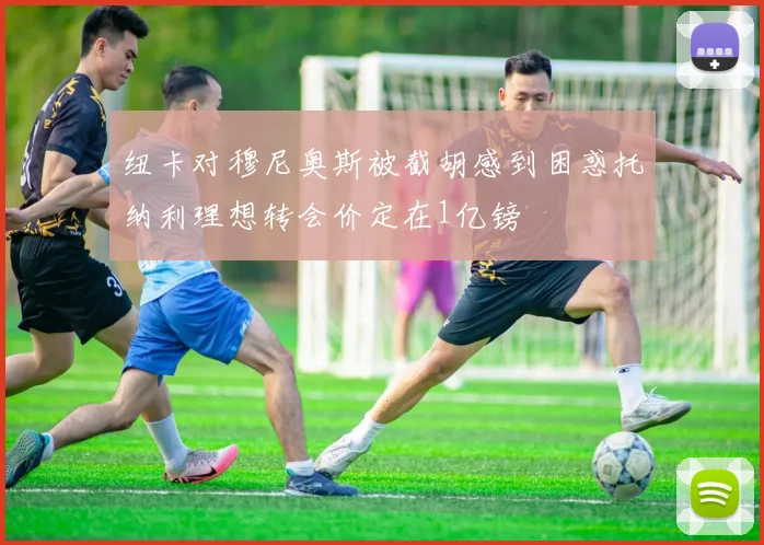 纽卡对穆尼奥斯被截胡感到困惑托纳利理想转会价定在1亿镑