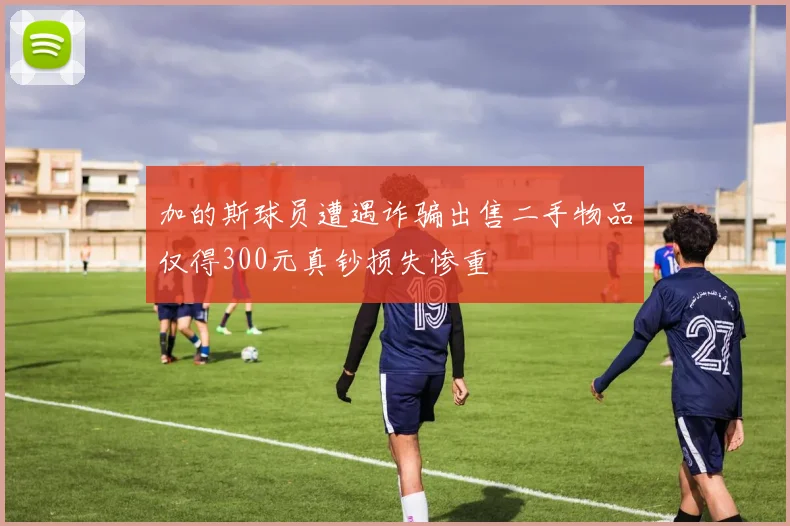 加的斯球员遭遇诈骗出售二手物品仅得300元真钞损失惨重